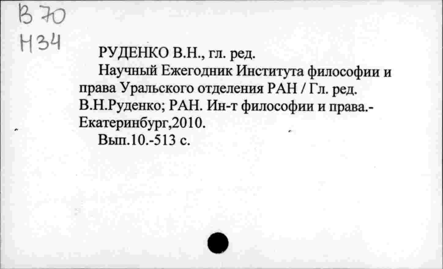 ﻿Н34
РУДЕНКО В.Н., гл. ред.
Научный Ежегодник Института философии и права Уральского отделения РАН /Гл. ред. В.Н.Руденко; РАН. Ин-т философии и права. -Екатеринбург,2010.
Вып. 10.-513 с.